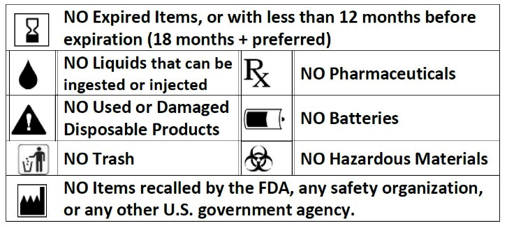 Donated product guidelines: NO Expired Items, or with less than 12 months before expiration (18 months + preferred), NO Liquids that can be ingested or injected, No Pharmaceuticals, NO Used or Damaged Disposable Products, No Batteries, No Trash, No Hazardous Materials, No Items recalled by the FDS, any safety organization, or any other U.S. government agency.